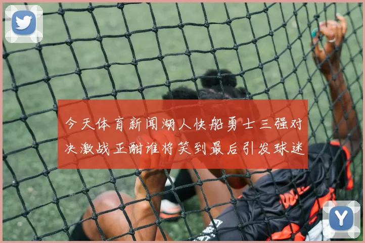 今天体育新闻湖人快船勇士三强对决激战正酣谁将笑到最后引发球迷热议