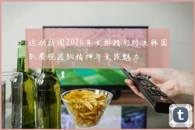 运动新闻2026年女排精彩对决韩国队展现团队精神与竞技魅力