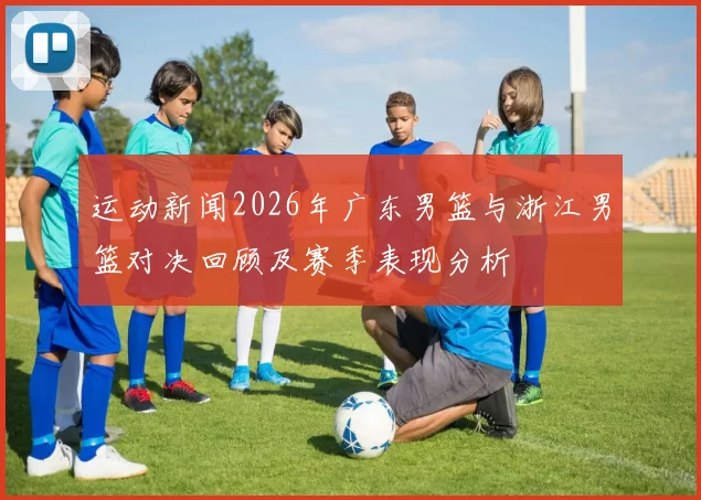 运动新闻2026年广东男篮与浙江男篮对决回顾及赛季表现分析